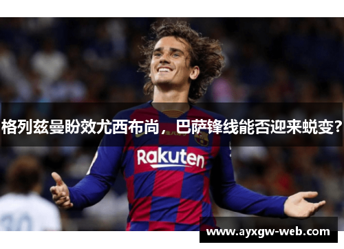 格列兹曼盼效尤西布尚，巴萨锋线能否迎来蜕变？